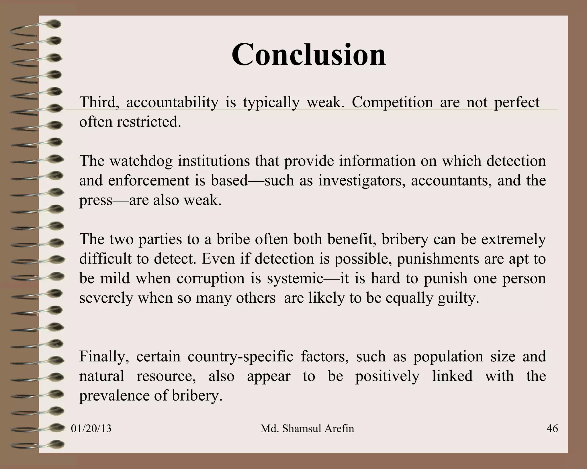 Conclusion
 Third, accountability is typically weak. Competition are not perfect
 often restricted.

 The watchdog institutions that provide information on which detection
 and enforcement is based—such as investigators, accountants, and the
 press—are also weak.

 The two parties to a bribe often both benefit, bribery can be extremely
 difficult to detect. Even if detection is possible, punishments are apt to
 be mild when corruption is systemic—it is hard to punish one person
 severely when so many others are likely to be equally guilty.


 Finally, certain country-specific factors, such as population size and
 natural resource, also appear to be positively linked with the
 prevalence of bribery.
01/20/13                     Md. Shamsul Arefin                               46
 