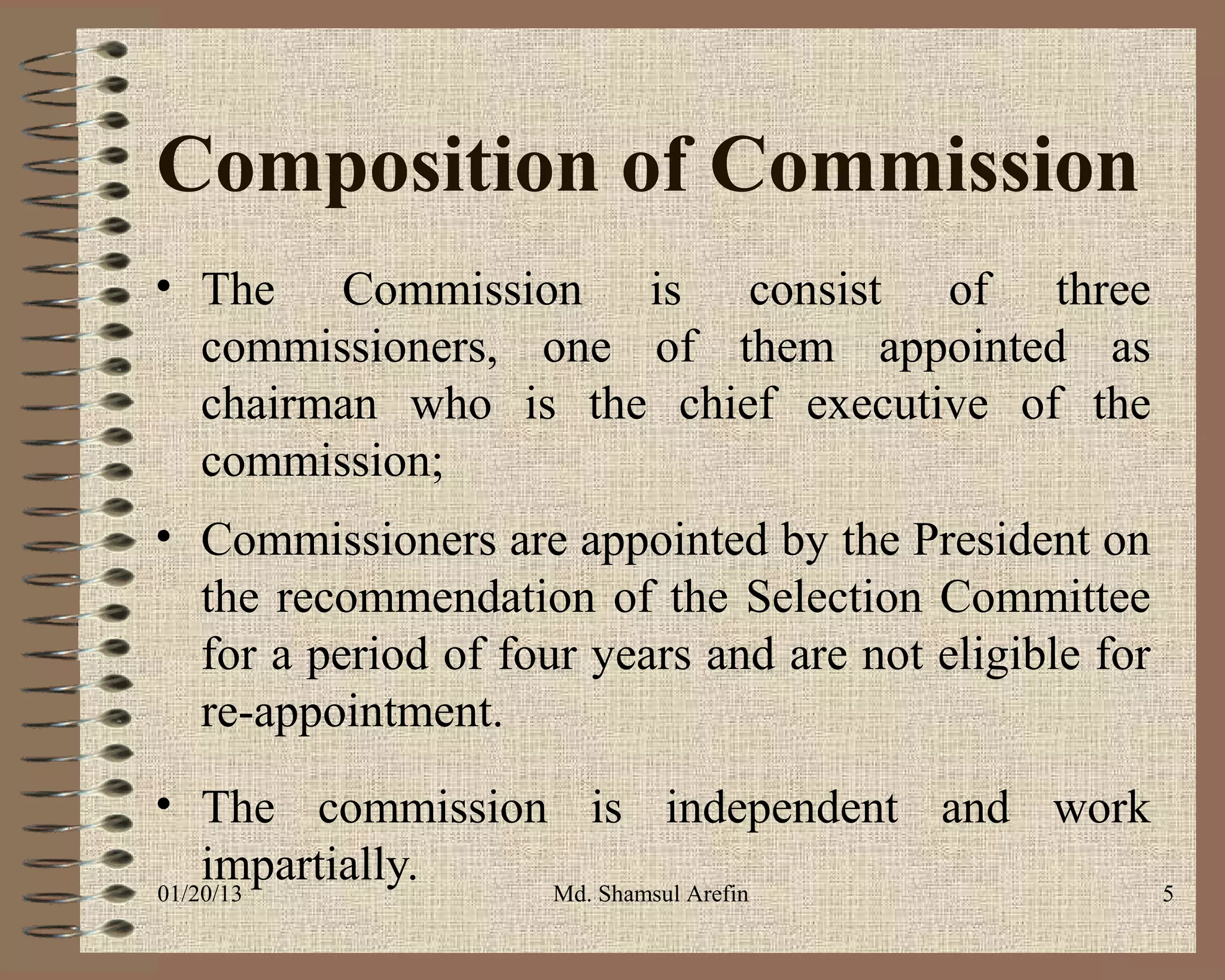 Composition of Commission
• The Commission is consist of three
  commissioners, one of them appointed as
  chairman who is the chief executive of the
  commission;
• Commissioners are appointed by the President on
  the recommendation of the Selection Committee
  for a period of four years and are not eligible for
  re-appointment.
• The commission is independent and work
    impartially.
01/20/13         Md. Shamsul Arefin      5
 