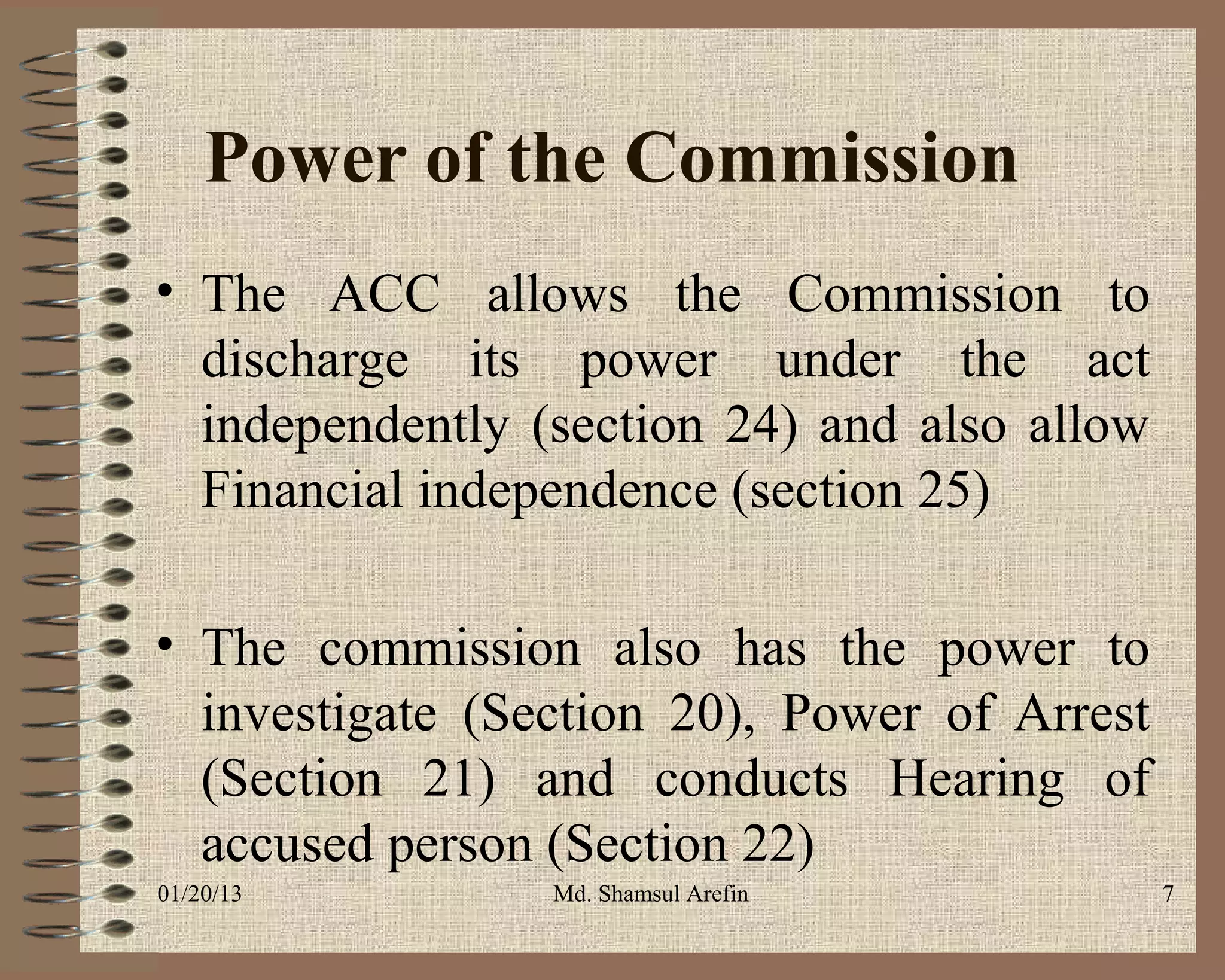 Power of the Commission
• The ACC allows the Commission to
  discharge its power under the act
  independently (section 24) and also allow
  Financial independence (section 25)

• The commission also has the power to
  investigate (Section 20), Power of Arrest
  (Section 21) and conducts Hearing of
  accused person (Section 22)
01/20/13         Md. Shamsul Arefin           7
 