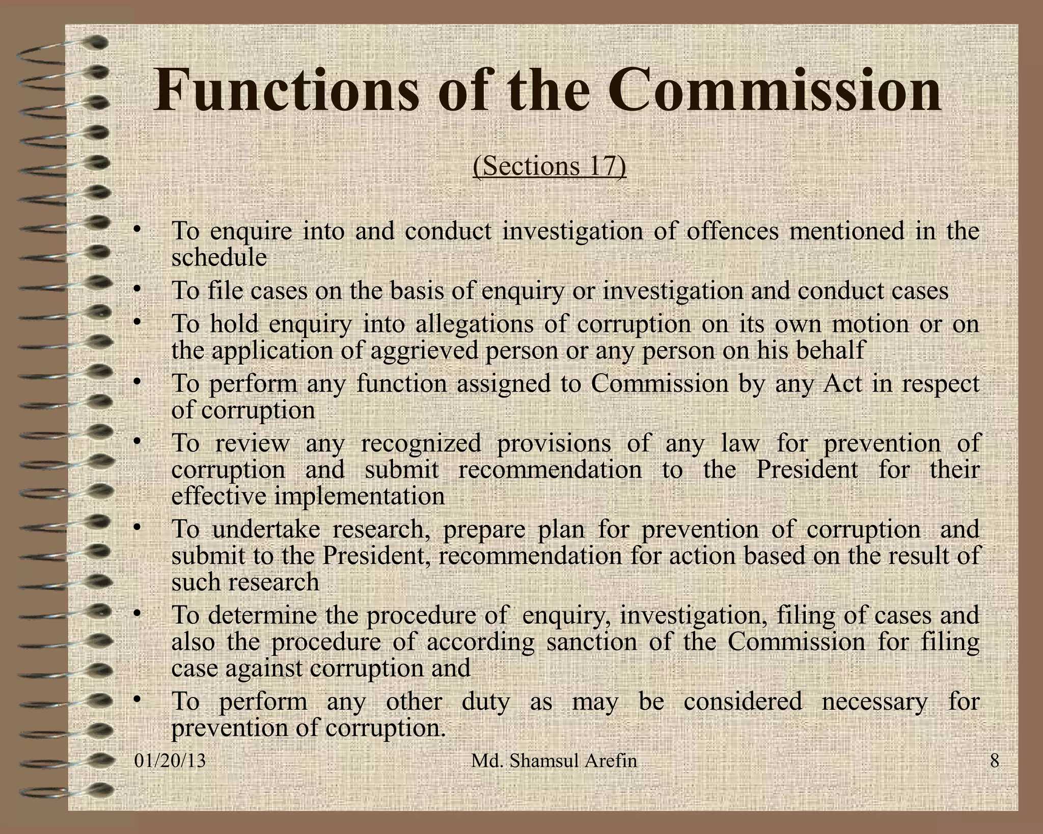 Functions of the Commission
                               (Sections 17)

•   To enquire into and conduct investigation of offences mentioned in the
    schedule
•   To file cases on the basis of enquiry or investigation and conduct cases
•   To hold enquiry into allegations of corruption on its own motion or on
    the application of aggrieved person or any person on his behalf
•   To perform any function assigned to Commission by any Act in respect
    of corruption
•   To review any recognized provisions of any law for prevention of
    corruption and submit recommendation to the President for their
    effective implementation
•   To undertake research, prepare plan for prevention of corruption and
    submit to the President, recommendation for action based on the result of
    such research
•   To determine the procedure of enquiry, investigation, filing of cases and
    also the procedure of according sanction of the Commission for filing
    case against corruption and
•   To perform any other duty as may be considered necessary for
    prevention of corruption.
01/20/13                       Md. Shamsul Arefin                               8
 