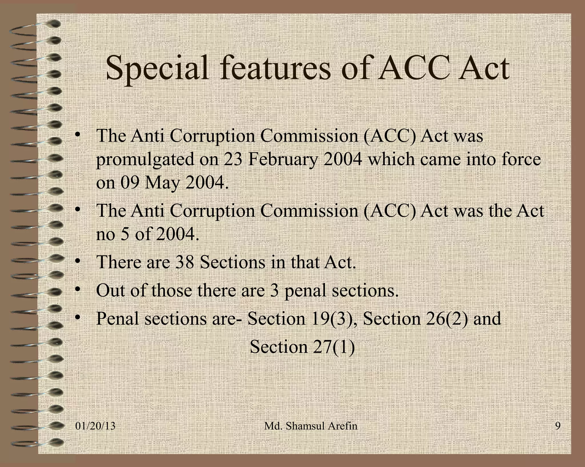 Special features of ACC Act
• The Anti Corruption Commission (ACC) Act was
  promulgated on 23 February 2004 which came into force
  on 09 May 2004.
• The Anti Corruption Commission (ACC) Act was the Act
  no 5 of 2004.
• There are 38 Sections in that Act.
• Out of those there are 3 penal sections.
• Penal sections are- Section 19(3), Section 26(2) and
                      Section 27(1)


01/20/13              Md. Shamsul Arefin                  9
 