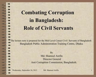 Combating Corruption
              in Bangladesh:
            Role of Civil Servants

The lecture note is prepared for the Mid Level Career Civil Servants of Bangladesh
         Bangladesh Public Administration Training Centre, Dhaka.


                                        By
                               Md. Shamsul Arefin
                                 Director General
                       Anti Corruption Commission, Bangladesh.

 Wednesday, September 26, 2012   Md. Shamsul Arefin                              1
 