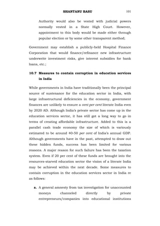SHANTANU BASU                             101


      Authority would also be vested with judicial powers
      normally   vested   in   a   State   High   Court.   However,
      appointment to this body would be made either through
      popular election or by some other transparent method;

Government may establish a publicly-held Hospital Finance
Corporation that would finance/refinance new infrastructure
underwrite investment risks, give interest subsidies for bank
loans, etc.;

10.7 Measures to contain corruption in education services
      in India

While governments in India have traditionally been the principal
source of sustenance for the education sector in India, with
large infrastructural deficiencies in the economy, government
finances are unlikely to ensure a cent per cent literate India even
by 2020 AD. Although India‘s private sector has come up in the
education services sector, it has still got a long way to go in
terms of creating affordable infrastructure. Added to this is a
parallel cash trade economy the size of which is variously
estimated to be around 40-50 per cent of India‘s annual GDP.
Although governments have in the past, attempted to draw out
these hidden funds, success has been limited for various
reasons. A major reason for such failure has been the taxation
system. Even if 20 per cent of these funds are brought into the
resources-starved education sector the vision of a literate India
may be achieved within the next decade. Some measures to
contain corruption in the education services sector in India re
as follows:

   a. A general amnesty from tax investigation for unaccounted
      moneys        channeled         directly      by       private
      entrepreneurs/companies into educational institutions
 