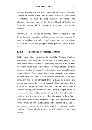 SHANTANU BASU                              107


different countries of the world is a greater tribute. Similarly,
the twin initiatives of the Indian Central Board of Direct Taxes
to   establish   a   WAN   to   plug   loopholes   in   income   tax
administration and that of the Central Board of Excise and
Customs, particularly for customs operations, are indeed
laudable.

However, I-T to the aid of common citizens remains a pipe
dream in India remaining confined to web sites (not updated for
months together) and select applications such as few citizen
services (municipal and passport forms, pension release status,
etc.).

10.8.2       Information Technology in states

While some state governments, notably Andhra Pradesh,
Karnataka, Tamil Nadu, Kerala, Gujarat and lately West Bengal,
have made major strides in promoting an e-culture in their
respective states most other states are ways behind. In these
states a number of citizens‘ services have been brought under
the e-umbrella. Thus payment of annual property taxes cannot
be done online in Delhi, a tax deduction certificate for an aged
pensioner has to be obtained from a bank in person and
income-tax returns have to be manually filed (although this is
expected to change in another 1-2 years), refunds of tax too are
time-consuming and manually done leaving ample room for
corrupt practices. Video conferencing networks, although in
existence in a few states between districts (counties) have found
little favour with erratic electrical supply and ignorance at the
lowest levels of the bureaucracy. The charm of a trip at
government expense to the state capital or national capital
remains a favoured alternative, notwithstanding large costs
involved.
 