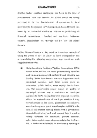 SHANTANU BASU                               116


Another highly enabling application has been in the field of

procurement. Bids and tenders for public works are widely

perceived to be the fountain-head of corruption in local

governments. Saukaryam in Vishakapatnam has addressed this

issue by an e-enabled disclosure process of publishing all

financial transactions     -   bidding and     auctions, decisions,

tenders, procurement etc. through the net into the public

domain.


Online Citizen Charters on key services is another example of
using the power of ICT to usher in more transparency and
accountability.The following suggestions may constitute such
supplemental efforts:

   (i)    Delhi has strong Residents‘ Welfare Associations (RWA)
          whose office bearers are often professionally qualified
          and eminent persons with sufficient local following in a
          locality. RWAs have been at constant loggerheads with
          municipal     agencies    over   local   issues    such   as
          sanitation, public health, water supply, horticulture,
          etc. The controversies center mainly on quality of
          municipal services and a resistance of municipal
          agencies to RWAs raising their own financial resources.
          Given the abysmal state of municipal services, it may
          be worthwhile for the federal government to consider a
          one-time lump sum grant to each registered RWA to be
          held as an interest-bearing deposit with a government
          financial institution/bank and interest from it used to
          defray   expenses    on    sanitation,   private   security,
          advertising, maintenance of area markets, horticulture,
          etc. It would be mandatory for each family residing in
 