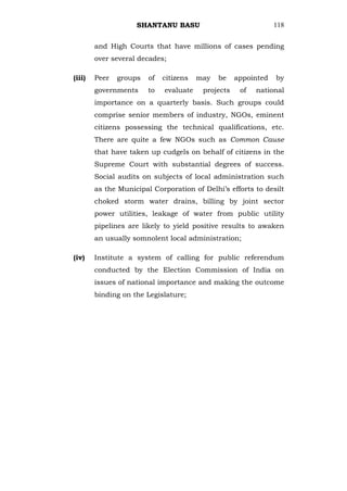 SHANTANU BASU                               118


        and High Courts that have millions of cases pending
        over several decades;

(iii)   Peer   groups   of   citizens   may   be    appointed   by
        governments     to   evaluate    projects    of   national
        importance on a quarterly basis. Such groups could
        comprise senior members of industry, NGOs, eminent
        citizens possessing the technical qualifications, etc.
        There are quite a few NGOs such as Common Cause
        that have taken up cudgels on behalf of citizens in the
        Supreme Court with substantial degrees of success.
        Social audits on subjects of local administration such
        as the Municipal Corporation of Delhi‘s efforts to desilt
        choked storm water drains, billing by joint sector
        power utilities, leakage of water from public utility
        pipelines are likely to yield positive results to awaken
        an usually somnolent local administration;

(iv)    Institute a system of calling for public referendum
        conducted by the Election Commission of India on
        issues of national importance and making the outcome
        binding on the Legislature;
 