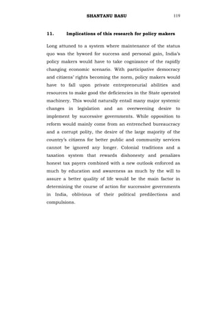 SHANTANU BASU                               119



11.       Implications of this research for policy makers

Long attuned to a system where maintenance of the status
quo was the byword for success and personal gain, India‘s
policy makers would have to take cognizance of the rapidly
changing economic scenario. With participative democracy
and citizens‘ rights becoming the norm, policy makers would
have to fall upon private entrepreneurial abilities and
resources to make good the deficiencies in the State operated
machinery. This would naturally entail many major systemic
changes    in   legislation   and   an   overweening   desire    to
implement by successive governments. While opposition to
reform would mainly come from an entrenched bureaucracy
and a corrupt polity, the desire of the large majority of the
country‘s citizens for better public and community services
cannot be ignored any longer. Colonial traditions and a
taxation system that rewards dishonesty and penalizes
honest tax payers combined with a new outlook enforced as
much by education and awareness as much by the will to
assure a better quality of life would be the main factor in
determining the course of action for successive governments
in India, oblivious of their political predilections and
compulsions.
 