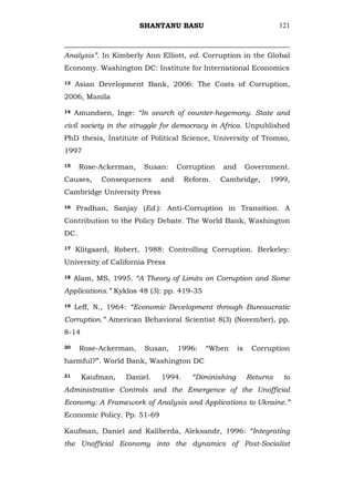 SHANTANU BASU                                 121



Analysis”. In Kimberly Ann Elliott, ed. Corruption in the Global
Economy. Washington DC: Institute for International Economics

13   Asian Development Bank, 2006: The Costs of Corruption,
2006, Manila

14   Amundsen, Inge: “In search of counter-hegemony. State and
civil society in the struggle for democracy in Africa. Unpublished
PhD thesis, Institute of Political Science, University of Tromso,
1997

15    Rose-Ackerman,    Susan:     Corruption   and        Government.
Causes,     Consequences     and     Reform.    Cambridge,       1999,
Cambridge University Press

16   Pradhan, Sanjay (Ed.): Anti-Corruption in Transition. A
Contribution to the Policy Debate. The World Bank, Washington
DC.

17   Klitgaard, Robert, 1988: Controlling Corruption. Berkeley:
University of California Press

18   Alam, MS, 1995. “A Theory of Limits on Corruption and Some
Applications.” Kyklos 48 (3): pp. 419-35

19   Leff, N., 1964: “Economic Development through Bureaucratic
Corruption.” American Behavioral Scientist 8(3) (November), pp.
8-14

20    Rose-Ackerman,    Susan,     1996:   ―When      is    Corruption
harmful?‖. World Bank, Washington DC

21     Kaufman,    Daniel.   1994.     “Diminishing        Returns    to
Administrative Controls and the Emergence of the Unofficial
Economy: A Framework of Analysis and Applications to Ukraine.”
Economic Policy. Pp. 51-69

Kaufman, Daniel and Kaliberda, Aleksandr, 1996: “Integrating
the Unofficial Economy into the dynamics of Post-Socialist
 