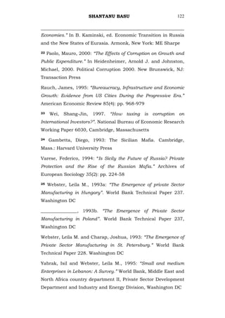 SHANTANU BASU                       122



Economies.” In B. Kaminski, ed. Economic Transition in Russia
and the New States of Eurasia. Armonk, New York: ME Sharpe

22   Paolo, Mauro, 2000: “The Effects of Corruption on Growth and
Public Expenditure.” In Heidenheimer, Arnold J. and Johnston,
Michael, 2000. Political Corruption 2000. New Brunswick, NJ:
Transaction Press

Rauch, James, 1995: “Bureaucracy, Infrastructure and Economic
Growth: Evidence from US Cities During the Progressive Era.”
American Economic Review 85(4): pp. 968-979

23    Wei,   Shang-Jin,    1997.   “How taxing is corruption on
International Investors?”. National Bureau of Economic Research
Working Paper 6030, Cambridge, Massachusetts

24   Gambetta, Diego, 1993: The Sicilian Mafia. Cambridge,
Mass.: Harvard University Press

Varese, Federico, 1994: ―Is Sicily the Future of Russia? Private
Protection and the Rise of the Russian Mafia.” Archives of
European Sociology 35(2): pp. 224-58

25   Webster, Leila M., 1993a: “The Emergence of private Sector
Manufacturing in Hungary”. World Bank Technical Paper 237.
Washington DC

________________, 1993b. “The Emergence of Private Sector
Manufacturing in Poland”. World Bank Technical Paper 237,
Washington DC

Webster, Leila M. and Charap, Joshua, 1993: “The Emergence of
Private Sector Manufacturing in St. Petersburg.” World Bank
Technical Paper 228. Washington DC

Yabrak, Isil and Webster, Leila M., 1995: “Small and medium
Enterprises in Lebanon: A Survey.” World Bank, Middle East and
North Africa country department II, Private Sector Development
Department and Industry and Energy Division, Washington DC
 