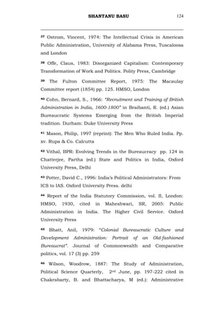 SHANTANU BASU                                 124



37   Ostrom, Vincent, 1974: The Intellectual Crisis in American
Public Administration, University of Alabama Press, Tuscaloosa
and London

38   Offe, Claus, 1983: Disorganized Capitalism: Contemporary
Transformation of Work and Politics. Polity Press, Cambridge

39    The   Fulton    Committee     Report,     1975:      The   Macaulay
Committee report (1854) pp. 125. HMSO, London

40   Cohn, Bernard, S., 1966: “Recruitment and Training of British
Administration in India, 1600-1800” in Braibanti, R. (ed.) Asian
Bureaucratic Systems Emerging from the British Imperial
tradition. Durham: Duke University Press

41   Mason, Philip, 1997 (reprint): The Men Who Ruled India. Pp.
xv. Rupa & Co. Calcutta

42   Vithal, BPR: Evolving Trends in the Bureaucracy pp. 124 in
Chatterjee, Partha (ed.) State and Politics in India, Oxford
University Press, Delhi

43   Potter, David C., 1996: India‘s Political Administrators: From
ICS to IAS. Oxford University Press. delhi

44   Report of the India Statutory Commission, vol. II, London:
HMSO,       1930,    cited   in   Maheshwari,        SR,    2005:   Public
Administration in India. The Higher Civil Service. Oxford
University Press

45    Bhatt, Anil, 1979: ―Colonial Bureaucratic Culture and
Development      Administration:     Portrait   of    an    Old-fashioned
Bureaucrat”.     Journal     of   Commonwealth        and    Comparative
politics, vol. 17 (3) pp. 259

46    Wilson, Woodrow, 1887: The Study of Administration,
Political Science Quarterly,       2nd June, pp. 197-222 cited in
Chakrabarty, B. and Bhattacharya, M (ed.): Administrative
 