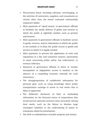 SHANTANU BASU                                13


Procurement fraud, including collusion, overcharging, or
the selection of contractors, suppliers, and consultants on
criteria other than the lowest evaluated substantially
responsive bidder.
Illicit payments of "speed money" to government officials
to facilitate the timely delivery of goods and services to
which the public is rightfully entitled, such as permits
and licenses.
Illicit payments to government officials to facilitate access
to goods, services, and/or information to which the public
is not entitled, or to deny the public access to goods and
services to which it is legally entitled.
Illicit payments to prevent the application of rules and
regulations in a fair and consistent manner, particularly
in areas concerning public safety, law enforcement, or
revenue collection.
Payments to government officials to foster or sustain
monopolistic or oligopolistic access to markets in the
absence of a compelling economic rationale for such
restrictions.
The misappropriation of confidential information for
personal gain, such as using knowledge about public
transportation routings to invest in real estate that is
likely to appreciate.
The   deliberate      disclosure   of   false   or   misleading
information on the financial status of corporations that
would prevent potential investors from accurately valuing
their worth, such as the failure to disclose large
contingent liabilities or the undervaluing of assets in
enterprises slated for privatization.
The theft or embezzlement of public property and monies.
 