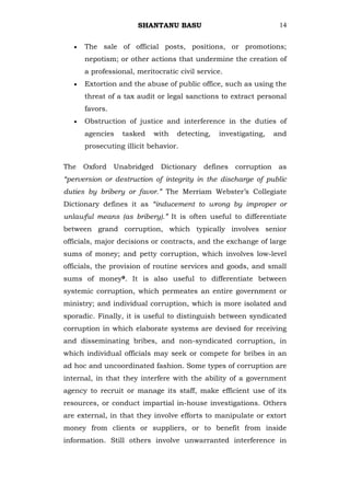SHANTANU BASU                                14


      The sale of official posts, positions, or promotions;
      nepotism; or other actions that undermine the creation of
      a professional, meritocratic civil service.
      Extortion and the abuse of public office, such as using the
      threat of a tax audit or legal sanctions to extract personal
      favors.
      Obstruction of justice and interference in the duties of
      agencies    tasked     with   detecting,   investigating,   and
      prosecuting illicit behavior.

The   Oxford    Unabridged    Dictionary   defines   corruption    as
“perversion or destruction of integrity in the discharge of public
duties by bribery or favor.” The Merriam Webster‘s Collegiate
Dictionary defines it as “inducement to wrong by improper or
unlawful means (as bribery).” It is often useful to differentiate
between grand corruption, which typically involves senior
officials, major decisions or contracts, and the exchange of large
sums of money; and petty corruption, which involves low-level
officials, the provision of routine services and goods, and small
sums of money9. It is also useful to differentiate between
systemic corruption, which permeates an entire government or
ministry; and individual corruption, which is more isolated and
sporadic. Finally, it is useful to distinguish between syndicated
corruption in which elaborate systems are devised for receiving
and disseminating bribes, and non-syndicated corruption, in
which individual officials may seek or compete for bribes in an
ad hoc and uncoordinated fashion. Some types of corruption are
internal, in that they interfere with the ability of a government
agency to recruit or manage its staff, make efficient use of its
resources, or conduct impartial in-house investigations. Others
are external, in that they involve efforts to manipulate or extort
money from clients or suppliers, or to benefit from inside
information. Still others involve unwarranted interference in
 
