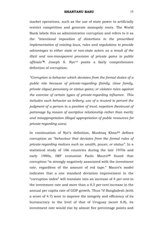 SHANTANU BASU                             15


market operations, such as the use of state power to artificially
restrict competition and generate monopoly rents. The World
Bank labels this as administrative corruption and refers to it as
the “intentional imposition of distortions in the prescribed
implementation of existing laws, rules and regulations to provide
advantages to either state or non-state actors as a result of the
illicit and non-transparent provision of private gains to public
officials”5. Joseph S. Nye10 posits a fairly comprehensive
definition of corruption:

“Corruption is behavior which deviates from the formal duties of a
public role because of private-regarding (family, close family,
private clique) pecuniary or status gains; or violates rules against
the exercise of certain types of private-regarding influence. This
includes such behavior as bribery; use of a reward to pervert the
judgment of a person in a position of trust; nepotism (bestowal of
patronage by reason of ascriptive relationship rather than merit);
and misappropriation (illegal appropriation of public resources for
private-regarding uses).

In continuation of Nye‘s definition, Mushtaq Khan11 defines
corruption as “behaviour that deviates from the formal rules of
private-regarding motives such as wealth, power, or status”. In a
statistical study of 106 countries during the late 1970s and
early   1980s,   IMF   economist    Paolo   Mauro12    found   that
corruption ―is strongly negatively associated with the investment
rate, regardless of the amount of red tape.‖ Mauro‘s model
indicates that a one standard deviation improvement in the
―corruption index‖ will translate into an increase of 4 per cent in
the investment rate and more than a 0.5 per cent increase in the
annual per capita rate of GDP growth. Thus ―if Bangladesh (with
a score of 4.7) were to improve the integrity and efficiency of its
bureaucracy to the level of that of Uruguay (score 6.8), its
investment rate would rise by almost five percentage points and
 