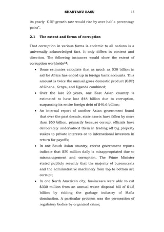 SHANTANU BASU                              16


its yearly GDP growth rate would rise by over half a percentage
point‖.

2.1   The extent and forms of corruption

That corruption in various forms is endemic to all nations is a
universally acknowledged fact. It only differs in content and
direction. The following instances would show the extent of
corruption worldwide13:
      Some estimates calculate that as much as $30 billion in
      aid for Africa has ended up in foreign bank accounts. This
      amount is twice the annual gross domestic product (GDP)
      of Ghana, Kenya, and Uganda combined;
      Over the last 20 years, one East Asian country is
      estimated to have lost $48 billion due to corruption,
      surpassing its entire foreign debt of $40.6 billion;
      An internal report of another Asian government found
      that over the past decade, state assets have fallen by more
      than $50 billion, primarily because corrupt officials have
      deliberately undervalued them in trading off big property
      stakes to private interests or to international investors in
      return for payoffs;
      In one South Asian country, recent government reports
      indicate that $50 million daily is misappropriated due to
      mismanagement and corruption. The Prime Minister
      stated publicly recently that the majority of bureaucrats
      and the administrative machinery from top to bottom are
      corrupt;
      In one North American city, businesses were able to cut
      $330 million from an annual waste disposal bill of $1.5
      billion    by   ridding   the   garbage   industry   of   Mafia
      domination. A particular problem was the permeation of
      regulatory bodies by organized crime;
 