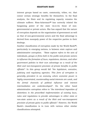 SHANTANU BASU                                         18


interest groups based on caste, community, tribes, etc. that
corner certain strategic benefits for themselves. In the final
analysis, the State and its regulating capacity remains the
ultimate sufferer. Rose-Ackerman15 has correctly related the
bargaining     power    of   the    state      vis-à-vis    those      of   non-
governmental or private actors. She has argued that the nature
of corruption depends on the organisation of government as well
as that of non-governmental actors and the final advantage is
derived from monopoly power of the respective parties in their
dealings.
Another classification of corruption made by the World Bank16,
particularly in emerging nations, is between state capture and
administrative corruption.         “State capture refers to the acts of
individuals, groups or firms both in the public and private sectors
to influence the formation of laws, regulations, decrees, and other
government policies to their own advantage as a result of the
illicit and non-transparent provision of private benefits to public
officials”. In this group would fall “the legislature, executive,
judiciary and regulatory agencies. This form of corruption is
generally prevalent in an economy where economic power is
highly concentrated, countervailing social interests are weak, and
the   formal     channels    of    political     influence       and     interest
intermediation    are   underdeveloped”.          On       the   other      hand
administrative corruption refers to “the intentional imposition of
distortions in the prescribed implementation of existing laws,
rules and regulations to provide advantages to either state or
non-state actors as a result of the illicit and non-transparent
provision of private gains to public officials”. However, the World
Bank‘s classification is in tune with various other similar
classifications attempted.
 