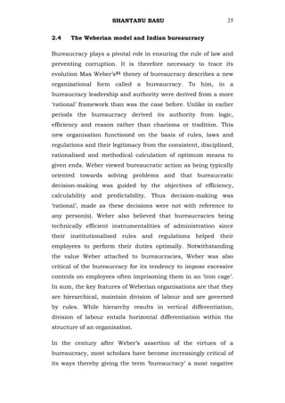 SHANTANU BASU                            25


2.4   The Weberian model and Indian bureaucracy

Bureaucracy plays a pivotal role in ensuring the rule of law and
preventing corruption. It is therefore necessary to trace its
evolution Max Weber‘s31 theory of bureaucracy describes a new
organizational form called a bureaucracy. To him, in a
bureaucracy leadership and authority were derived from a more
‗rational‘ framework than was the case before. Unlike in earlier
periods the bureaucracy derived its authority from logic,
efficiency and reason rather than charisma or tradition. This
new organisation functioned on the basis of rules, laws and
regulations and their legitimacy from the consistent, disciplined,
rationalised and methodical calculation of optimum means to
given ends. Weber viewed bureaucratic action as being typically
oriented towards solving problems and that bureaucratic
decision-making was guided by the objectives of efficiency,
calculability and predictability. Thus decision-making was
‗rational‘, made as these decisions were not with reference to
any person(s). Weber also believed that bureaucracies being
technically efficient instrumentalities of administration since
their institutionalised rules and regulations helped         their
employees to perform their duties optimally. Notwithstanding
the value Weber attached to bureaucracies, Weber was also
critical of the bureaucracy for its tendency to impose excessive
controls on employees often imprisoning them in an ‗iron cage‘.
In sum, the key features of Weberian organisations are that they
are hierarchical, maintain division of labour and are governed
by rules. While hierarchy results in vertical differentiation,
division of labour entails horizontal differentiation within the
structure of an organisation.

In the century after Weber‘s assertion of the virtues of a
bureaucracy, most scholars have become increasingly critical of
its ways thereby giving the term ‗bureaucracy‘ a most negative
 