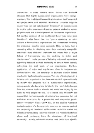 SHANTANU BASU                                 26


connotation in more modern times. Burns and Stalker32
observed that highly bureaucratic organisations were change-
resistant. The traditional hierarchical structure itself promoted
self-perpetuation and retarded innovation. Another negative
quality was the sub-optimisation‘ (Selznick)33 in bureaucracies
by which units possessing delegated powers worked at cross-
purposes with the stated objectives of the mother organisation.
Yet another criticism of the traditional theory has come from
Gouldner34 who found that the ‗govern according to rules‘
culture in bureaucratic organisations led to members following
the minimum possible rules required. This, in turn, had a
cascading effect in obtaining more than minimally acceptable
behaviour from members. Merton35 has stated that a major
failing   of   bureaucracy    was   its   tendency    to   foster   ‗goal
displacement‘. In the process of following rules and regulations
rigorously resulted in rules becoming an end in them thereby
subverting     the   real   goals   of    an   organisation.   Further,
application of rules and regulations often in inappropriate
circumstances and the tendency to routines unique events
resulted in dysfunctional outcomes. The role of individuals in a
bureaucratic organisation has been commented upon adversely
by Blau36 who proposed that in bureaucratic organisations,
certain people who knew how to ‗play by the rules‘ shifted power
from the nominal leaders, who did not know how to play by the
rules, to with people who did. In a similar vein, Ostrom37 has
argued that the bureaucratic structures ―are necessary but not
sufficient structures for a productive and responsive public
service economy.‖ Claus Offe38 has, in his counter Weberian
analysis spoken of a bureaucratic structure as running against
the rationality of developed welfare-state capitalism unlike the
Weberian bureaucracy that was relevant to a ―specific historical
phase and contingent from the standpoint of functional
rationality‖. Mainly, scholastic studies have dwelt upon specific
 