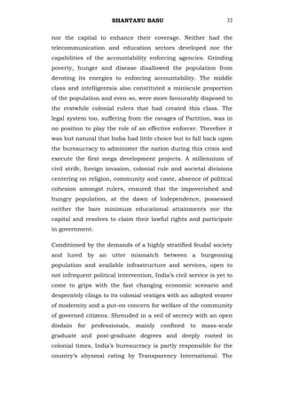 SHANTANU BASU                               32


nor the capital to enhance their coverage. Neither had the
telecommunication and education sectors developed nor the
capabilities of the accountability enforcing agencies. Grinding
poverty, hunger and disease disallowed the population from
devoting its energies to enforcing accountability. The middle
class and intelligentsia also constituted a miniscule proportion
of the population and even so, were more favourably disposed to
the erstwhile colonial rulers that had created this class. The
legal system too, suffering from the ravages of Partition, was in
no position to play the role of an effective enforcer. Therefore it
was but natural that India had little choice but to fall back upon
the bureaucracy to administer the nation during this crisis and
execute the first mega development projects. A millennium of
civil strife, foreign invasion, colonial rule and societal divisions
centering on religion, community and caste, absence of political
cohesion amongst rulers, ensured that the impoverished and
hungry population, at the dawn of Independence, possessed
neither the bare minimum educational attainments nor the
capital and resolves to claim their lawful rights and participate
in government.

Conditioned by the demands of a highly stratified feudal society
and lured by an utter mismatch between a burgeoning
population and available infrastructure and services, open to
not infrequent political intervention, India‘s civil service is yet to
come to grips with the fast changing economic scenario and
desperately clings to its colonial vestiges with an adopted veneer
of modernity and a put-on concern for welfare of the community
of governed citizens. Shrouded in a veil of secrecy with an open
disdain   for   professionals,   mainly   confined   to   mass-scale
graduate and post-graduate degrees and deeply rooted in
colonial times, India‘s bureaucracy is partly responsible for the
country‘s abysmal rating by Transparency International. The
 