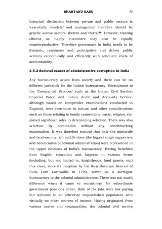 SHANTANU BASU                                       35


historical distinction between private and public sectors is
‗essentially obsolete‘ and management therefore should be
generic across sectors. (Peters and Pierre)54. However, treating
citizens     as     happy      customers       may      also       be     equally
counterproductive. Therefore governance in India needs to be
dynamic, responsive and participative and deliver public
services economically and efficiently with adequate levels of
accountability.

2.5.2 Societal causes of administrative corruption in India

Any bureaucracy arises from society and there can be no
different yardstick for the Indian bureaucracy. Recruitment to
the ‗Covenanted Services‘ such as the Indian Civil Service,
Imperial Police and Indian Audit and Accounts Service,
although based on competitive examinations conducted in
England, were restrictive in nature and other considerations
such as those relating to family connections, caste, religion, etc.
played significant roles in determining selection. There was also
selection      by    nomination           without      any        benchmarking
examination. It was therefore natural that only the miniscule
and land-owning rich middle class (the biggest single supporters
and beneficiaries of colonial administration) were represented in
the upper echelons of India‘s bureaucracy. Having benefited
from    English     education        and    largesse    in     various     forms
(including, but not limited to, knighthoods, land grants, etc.)
this class, since its inception by the then Governor General of
India   Lord      Cornwallis    in    1793,    served        as    a    surrogate
bureaucracy to the colonial administrators. There was not much
difference    when    it    came     to    recruitment       for    subordinate
government positions either. Bulk of the jobs were low paying
but welcome to an otherwise impoverished population with
virtually no other sources of income. Having originated from
various castes and communities, the colonial civil service
 