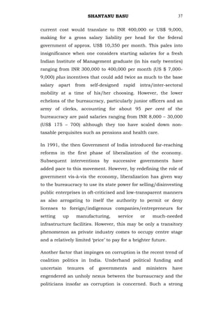 SHANTANU BASU                              37


current cost would translate to INR 400,000 or US$ 9,000,
making for a gross salary liability per head for the federal
government of approx. US$ 10,350 per month. This pales into
insignificance when one considers starting salaries for a fresh
Indian Institute of Management graduate (in his early twenties)
ranging from INR 300,000 to 400,000 per month (US $ 7,000-
9,000) plus incentives that could add twice as much to the base
salary    apart   from   self-designed   rapid   intra/inter-sectoral
mobility at a time of his/her choosing. However, the lower
echelons of the bureaucracy, particularly junior officers and an
army of clerks, accounting for about 95 per cent of the
bureaucracy are paid salaries ranging from INR 8,000 – 30,000
(US$ 175 – 700) although they too have scaled down non-
taxable perquisites such as pensions and health care.

In 1991, the then Government of India introduced far-reaching
reforms in the first phase of liberalization of the economy.
Subsequent interventions by successive governments have
added pace to this movement. However, by redefining the role of
government vis-à-vis the economy, liberalization has given way
to the bureaucracy to use its state power for selling/disinvesting
public enterprises in oft-criticised and low-transparent manners
as also arrogating to itself the authority to permit or deny
licenses to foreign/indigenous companies/entrepreneurs for
setting     up    manufacturing,      service    or     much-needed
infrastructure facilities. However, this may be only a transitory
phenomenon as private industry comes to occupy centre stage
and a relatively limited ‗price‘ to pay for a brighter future.

Another factor that impinges on corruption is the recent trend of
coalition politics in India. Underhand political funding and
uncertain    tenures     of   governments    and      ministers   have
engendered an unholy nexus between the bureaucracy and the
politicians insofar as corruption is concerned. Such a strong
 