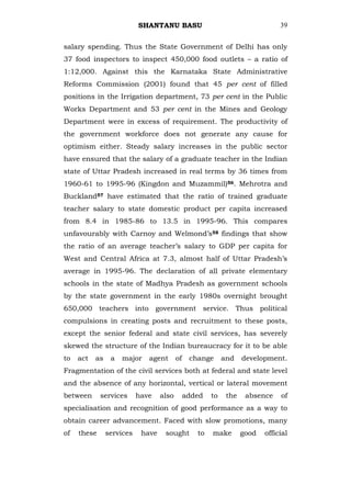 SHANTANU BASU                                       39


salary spending. Thus the State Government of Delhi has only
37 food inspectors to inspect 450,000 food outlets – a ratio of
1:12,000. Against this the Karnataka State Administrative
Reforms Commission (2001) found that 45 per cent of filled
positions in the Irrigation department, 73 per cent in the Public
Works Department and 53 per cent in the Mines and Geology
Department were in excess of requirement. The productivity of
the government workforce does not generate any cause for
optimism either. Steady salary increases in the public sector
have ensured that the salary of a graduate teacher in the Indian
state of Uttar Pradesh increased in real terms by 36 times from
1960-61 to 1995-96 (Kingdon and Muzammil)56. Mehrotra and
Buckland57 have estimated that the ratio of trained graduate
teacher salary to state domestic product per capita increased
from 8.4 in 1985-86 to 13.5 in 1995-96. This compares
unfavourably with Carnoy and Welmond‘s58 findings that show
the ratio of an average teacher‘s salary to GDP per capita for
West and Central Africa at 7.3, almost half of Uttar Pradesh‘s
average in 1995-96. The declaration of all private elementary
schools in the state of Madhya Pradesh as government schools
by the state government in the early 1980s overnight brought
650,000 teachers into government service. Thus political
compulsions in creating posts and recruitment to these posts,
except the senior federal and state civil services, has severely
skewed the structure of the Indian bureaucracy for it to be able
to   act   as    a   major    agent       of    change      and    development.
Fragmentation of the civil services both at federal and state level
and the absence of any horizontal, vertical or lateral movement
between      services      have    also        added   to    the    absence    of
specialisation and recognition of good performance as a way to
obtain career advancement. Faced with slow promotions, many
of   these      services    have    sought        to   make        good   official
 