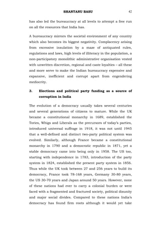 SHANTANU BASU                              42


has also led the bureaucracy at all levels to attempt a free run
on all the resources that India has.

A bureaucracy mirrors the societal environment of any country
which also becomes its biggest negativity. Complacency arising
from excessive insulation by a maze of antiquated rules,
regulations and laws, high levels of illiteracy in the population, a
non-participatory monolithic administrative organisation vested
with unwritten discretion, regional and caste loyalties – all these
and more serve to make the Indian bureaucracy expensive and
expansive, inefficient and corrupt apart from engendering
mediocrity.

3.    Elections and political party funding as a source of
      corruption in India

The evolution of a democracy usually takes several centuries
and several generations of citizens to mature. While the UK
became a constitutional monarchy in 1689, established the
Tories, Whigs and Liberals as the precursors of today‘s parties,
introduced universal suffrage in 1918, it was not until 1945
that a well-defined and distinct two-party political system was
evolved. Similarly, although France became a constitutional
monarchy in 1790 and a democratic republic in 1871, yet a
stable democracy came into being only in 1958. The US too,
starting with independence in 1783, introduction of the party
system in 1824, established the present party system in 1856.
Thus while the UK took between 27 and 256 years to build its
democracy, France took 78-168 years, Germany 30-80 years,
the US 30-70 years and Japan around 50 years. However, none
of these nations had ever to carry a colonial burden or were
faced with a fragmented and fractured society, political disunity
and major social divides. Compared to these nations India‘s
democracy has found firm roots although it would yet take
 