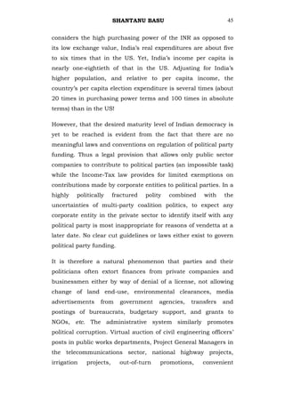 SHANTANU BASU                             45


considers the high purchasing power of the INR as opposed to
its low exchange value, India‘s real expenditures are about five
to six times that in the US. Yet, India‘s income per capita is
nearly one-eightieth of that in the US. Adjusting for India‘s
higher population, and relative to per capita income, the
country‘s per capita election expenditure is several times (about
20 times in purchasing power terms and 100 times in absolute
terms) than in the US!

However, that the desired maturity level of Indian democracy is
yet to be reached is evident from the fact that there are no
meaningful laws and conventions on regulation of political party
funding. Thus a legal provision that allows only public sector
companies to contribute to political parties (an impossible task)
while the Income-Tax law provides for limited exemptions on
contributions made by corporate entities to political parties. In a
highly   politically     fractured   polity   combined    with    the
uncertainties of multi-party coalition politics, to expect any
corporate entity in the private sector to identify itself with any
political party is most inappropriate for reasons of vendetta at a
later date. No clear cut guidelines or laws either exist to govern
political party funding.

It is therefore a natural phenomenon that parties and their
politicians often extort finances from private companies and
businessmen either by way of denial of a license, not allowing
change of land end-use, environmental clearances, media
advertisements    from     government     agencies,   transfers   and
postings of bureaucrats, budgetary support, and grants to
NGOs, etc. The administrative system similarly promotes
political corruption. Virtual auction of civil engineering officers‘
posts in public works departments, Project General Managers in
the telecommunications sector, national highway projects,
irrigation   projects,     out-of-turn    promotions,     convenient
 
