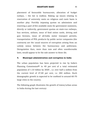 SHANTANU BASU                              46


placement of favourable bureaucrats, allocation of budget
outlays, – the list is endless. Raking up issues relating to
reservation of university seats on religious and caste basis is
another ploy. Forcibly imposing quotas on admissions and
reserving a part of few available seats for government nominees,
directly or indirectly, government quotas on state-run railways,
bus services, airlines, issue of food ration cards, driving and
gun licenses, issue of all-India motor transport permits,
transportation of POL products by public sector companies (the
contracts) are the usual sources of corruption arising from an
unholy   nexus    between      the   bureaucracy   and   politicians.
Deregulation then, more than new and often unenforceable
laws, would appear to be the sole answer to these ills.

4.    Municipal administration and corruption in India

The urban population has been projected to rise by India‘s
Planning Commission61 to 40 per cent of a total estimated
population of 1.33 billion by 2020 , i.e. over half a million from
the current level of 27.80 per cent, i.e. 284 million. Such
demographic growth is expected to be confined to around 60-70
large cities in the country.

The following graph illustrates the growth of towns/urban areas
in India during the last century:
 