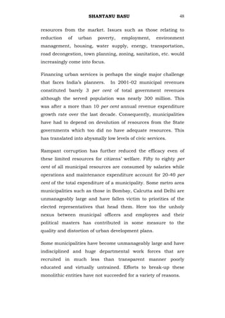 SHANTANU BASU                            48


resources from the market. Issues such as those relating to
reduction   of   urban    poverty,   employment,      environment
management, housing, water supply, energy, transportation,
road decongestion, town planning, zoning, sanitation, etc. would
increasingly come into focus.

Financing urban services is perhaps the single major challenge
that faces India‘s planners.    In 2001-02 municipal revenues
constituted barely 3 per cent of total government revenues
although the served population was nearly 300 million. This
was after a more than 10 per cent annual revenue expenditure
growth rate over the last decade. Consequently, municipalities
have had to depend on devolution of resources from the State
governments which too did no have adequate resources. This
has translated into abysmally low levels of civic services.

Rampant corruption has further reduced the efficacy even of
these limited resources for citizens‘ welfare. Fifty to eighty per
cent of all municipal resources are consumed by salaries while
operations and maintenance expenditure account for 20-40 per
cent of the total expenditure of a municipality. Some metro area
municipalities such as those in Bombay, Calcutta and Delhi are
unmanageably large and have fallen victim to priorities of the
elected representatives that head them. Here too the unholy
nexus between municipal officers and employees and their
political masters has contributed in some measure to the
quality and distortion of urban development plans.

Some municipalities have become unmanageably large and have
indisciplined and huge departmental work forces that are
recruited in much less than transparent manner poorly
educated and virtually untrained. Efforts to break-up these
monolithic entities have not succeeded for a variety of reasons.
 