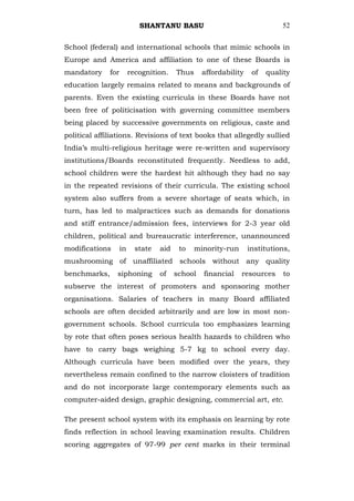 SHANTANU BASU                                   52


School (federal) and international schools that mimic schools in
Europe and America and affiliation to one of these Boards is
mandatory     for        recognition.    Thus     affordability    of   quality
education largely remains related to means and backgrounds of
parents. Even the existing curricula in these Boards have not
been free of politicisation with governing committee members
being placed by successive governments on religious, caste and
political affiliations. Revisions of text books that allegedly sullied
India‘s multi-religious heritage were re-written and supervisory
institutions/Boards reconstituted frequently. Needless to add,
school children were the hardest hit although they had no say
in the repeated revisions of their curricula. The existing school
system also suffers from a severe shortage of seats which, in
turn, has led to malpractices such as demands for donations
and stiff entrance/admission fees, interviews for 2-3 year old
children, political and bureaucratic interference, unannounced
modifications       in     state   aid    to    minority-run      institutions,
mushrooming of unaffiliated schools without any quality
benchmarks,     siphoning          of    school   financial    resources     to
subserve the interest of promoters and sponsoring mother
organisations. Salaries of teachers in many Board affiliated
schools are often decided arbitrarily and are low in most non-
government schools. School curricula too emphasizes learning
by rote that often poses serious health hazards to children who
have to carry bags weighing 5-7 kg to school every day.
Although curricula have been modified over the years, they
nevertheless remain confined to the narrow cloisters of tradition
and do not incorporate large contemporary elements such as
computer-aided design, graphic designing, commercial art, etc.

The present school system with its emphasis on learning by rote
finds reflection in school leaving examination results. Children
scoring aggregates of 97-99 per cent marks in their terminal
 