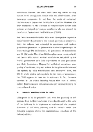SHANTANU BASU                         56


mandatory licenses. Nor does India have any social security
system for its unorganized labour force and other citizens. Even
insurance companies do not bear the costs of outpatient
treatment upon payment of the requisite premium. However, the
only exceptions to the absence of comprehensive health care
scheme are federal government employees who are covered by
the Central Government Health Scheme (CGHS).

The CGHS was established in 1954 with the objective to provide
comprehensive healthcare to the central government employees.
Later the scheme was extended to pensioners and various
government personnel. At present this scheme is operating in 24
cities through 246 dispensaries, 19 polyclinics, 18 laboratories
and 86 ISM units. More than 7000 employees are employed with
the CGHS with several million beneficiaries employed by the
federal government and their dependants as also pensioners
and their dependants. Plagued by inefficient operations, poor
quality of medicines, frequent strikes, indiscipline and abuses of
the system by both beneficiaries and employees alike, the
CGHS, while adding substantially to the costs of governance,
the CGHS appears to have lost its relevance. In fact, the costs
involved in the CGHS annually would take care of several
million deprived people without causing any inconvenience to its
current beneficiaries.

7.    Judicial administration in India

Corruption is so all-pervasive that even the judiciary is not
immune from it. However, before proceeding to analyse the state
of the judiciary it is important to understand the physical
structure of the India judiciary and its various levels. The
following diagram shows the organisational structure of the
Indian judiciary:
 