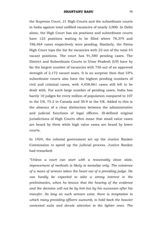 SHANTANU BASU                             58


the Supreme Court, 21 High Courts and the subordinate courts
in India against total unfilled vacancies of nearly 3,000. In Delhi
alone, the High Court has six positions and subordinate courts
have 123 positions waiting to be filled where 78,379 and
786,464 cases respectively were pending. Similarly, the Patna
High Court tops the list for vacancies with 22 out of the total 43
vacant positions. The court has 91,580 pending cases. The
District and Subordinate Courts in Uttar Pradesh (UP) have by
far the largest number of vacancies with 756 out of an approved
strength of 2,172 vacant seats. It is no surprise then that UP‘s
subordinate courts also have the highest pending numbers of
civil and criminal cases, with 4,458,861 cases still left to be
dealt with. For such large number of pending cases, India has
barely 10 judges for every million of population compared to 107
in the US, 75.2 in Canada and 50.9 in the UK. Added to this is
the absence of a clear distinction between the administrative
and judicial functions of legal officers. Ill-defined original
jurisdictions of High Courts often mean that small value cases
are heard by them while high value cases are heard by lower
courts.

In 1924, the colonial government set up the Justice Rankin
Commission to speed up the judicial process. Justice Rankin
had remarked:

“Unless a court can start with a reasonably clean slate,
improvement of methods is likely to tantalize only. The existence
of a mass of arrears takes the heart out of a presiding judge. He
can hardly be expected to take a strong interest in the
preliminaries, when he knows that the hearing of the evidence
and the decision will not be by him but by his successor after his
transfer. So long as such arrears exist, there is temptation to
which many presiding officers succumb, to hold back the heavier
contested suits and devote attention to the lighter ones. The
 