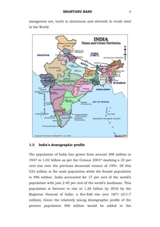SHANTANU BASU                             6


manganese ore, tenth in aluminum and eleventh in crude steel
in the World.




1.3   India’s demographic profile

The population of India has grown from around 300 million in
1947 to 1.02 billion as per the Census 20011 marking a 23 per
cent rise over the previous decennial census of 1991. Of this
532 million is the male population while the female population
is 496 million. India accounted for 17 per cent of the world‘s
population with just 2.40 per cent of the world‘s landmass. This
population is forecast to rise to 1.26 billion by 2016 by the
Registrar General of India- a five-fold rise over 1871 (211.7
million). Given the relatively young demographic profile of the
present population 500 million would be added to the
 