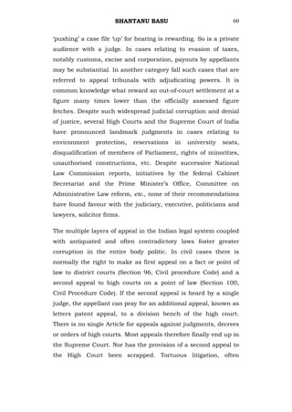 SHANTANU BASU                              60


‗pushing‘ a case file ‗up‘ for hearing is rewarding. So is a private
audience with a judge. In cases relating to evasion of taxes,
notably customs, excise and corporation, payouts by appellants
may be substantial. In another category fall such cases that are
referred to appeal tribunals with adjudicating powers. It is
common knowledge what reward an out-of-court settlement at a
figure many times lower than the officially assessed figure
fetches. Despite such widespread judicial corruption and denial
of justice, several High Courts and the Supreme Court of India
have pronounced landmark judgments in cases relating to
environment     protection,   reservations   in   university   seats,
disqualification of members of Parliament, rights of minorities,
unauthorised constructions, etc. Despite successive National
Law Commission reports, initiatives by the federal Cabinet
Secretariat and the Prime Minister‘s Office, Committee on
Administrative Law reform, etc., none of their recommendations
have found favour with the judiciary, executive, politicians and
lawyers, solicitor firms.

The multiple layers of appeal in the Indian legal system coupled
with antiquated and often contradictory laws foster greater
corruption in the entire body politic. In civil cases there is
normally the right to make as first appeal on a fact or point of
law to district courts (Section 96, Civil procedure Code) and a
second appeal to high courts on a point of law (Section 100,
Civil Procedure Code). If the second appeal is heard by a single
judge, the appellant can pray for an additional appeal, known as
letters patent appeal, to a division bench of the high court.
There is no single Article for appeals against judgments, decrees
or orders of high courts. Most appeals therefore finally end up in
the Supreme Court. Nor has the provision of a second appeal to
the High Court been scrapped. Tortuous litigation, often
 