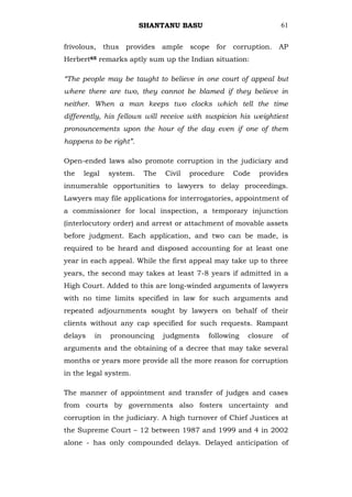 SHANTANU BASU                            61


frivolous, thus provides ample scope for corruption.             AP
Herbert65 remarks aptly sum up the Indian situation:

“The people may be taught to believe in one court of appeal but
where there are two, they cannot be blamed if they believe in
neither. When a man keeps two clocks which tell the time
differently, his fellows will receive with suspicion his weightiest
pronouncements upon the hour of the day even if one of them
happens to be right”.

Open-ended laws also promote corruption in the judiciary and
the   legal   system.    The   Civil   procedure   Code   provides
innumerable opportunities to lawyers to delay proceedings.
Lawyers may file applications for interrogatories, appointment of
a commissioner for local inspection, a temporary injunction
(interlocutory order) and arrest or attachment of movable assets
before judgment. Each application, and two can be made, is
required to be heard and disposed accounting for at least one
year in each appeal. While the first appeal may take up to three
years, the second may takes at least 7-8 years if admitted in a
High Court. Added to this are long-winded arguments of lawyers
with no time limits specified in law for such arguments and
repeated adjournments sought by lawyers on behalf of their
clients without any cap specified for such requests. Rampant
delays   in   pronouncing      judgments   following   closure   of
arguments and the obtaining of a decree that may take several
months or years more provide all the more reason for corruption
in the legal system.

The manner of appointment and transfer of judges and cases
from courts by governments also fosters uncertainty and
corruption in the judiciary. A high turnover of Chief Justices at
the Supreme Court – 12 between 1987 and 1999 and 4 in 2002
alone - has only compounded delays. Delayed anticipation of
 