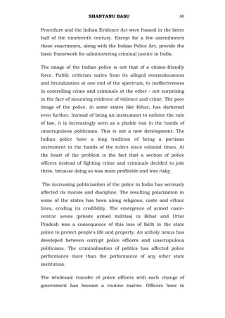 SHANTANU BASU                             66


Procedure and the Indian Evidence Act were framed in the latter
half of the nineteenth century. Except for a few amendments
these enactments, along with the Indian Police Act, provide the
basic framework for administering criminal justice in India.

The image of the Indian police is not that of a citizen-friendly
force. Public criticism varies from its alleged overzealousness
and brutalization at one end of the spectrum, to ineffectiveness
in controlling crime and criminals at the other - not surprising
in the face of mounting evidence of violence and crime. The poor
image of the police, in some states like Bihar, has darkened
even further. Instead of being an instrument to enforce the rule
of law, it is increasingly seen as a pliable tool in the hands of
unscrupulous politicians. This is not a new development. The
Indian police have a long tradition of being a partisan
instrument in the hands of the rulers since colonial times. At
the heart of the problem is the fact that a section of police
officers instead of fighting crime and criminals decided to join
them, because doing so was more profitable and less risky.

The increasing politicisation of the police in India has seriously
affected its morale and discipline. The resulting polarization in
some of the states has been along religious, caste and ethnic
lines, eroding its credibility. The emergence of armed caste-
centric senas (private armed militias) in Bihar and Uttar
Pradesh was a consequence of this loss of faith in the state
police to protect people's life and property. An unholy nexus has
developed between corrupt police officers and unscrupulous
politicians. The criminalisation of politics has affected police
performance more than the performance of any other state
institution.

The wholesale transfer of police officers with each change of
government has become a routine matter. Officers have to
 