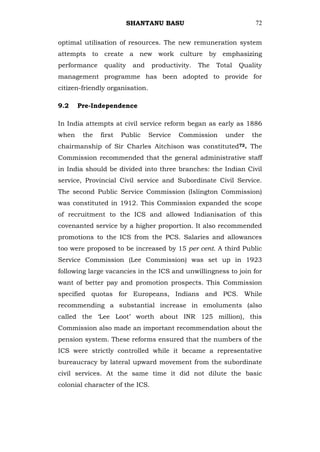 SHANTANU BASU                              72


optimal utilisation of resources. The new remuneration system
attempts to create a new work culture by emphasizing
performance    quality    and    productivity.   The   Total   Quality
management programme has been adopted to provide for
citizen-friendly organisation.

9.2    Pre-Independence

In India attempts at civil service reform began as early as 1886
when    the   first   Public     Service   Commission    under    the
chairmanship of Sir Charles Aitchison was constituted72. The
Commission recommended that the general administrative staff
in India should be divided into three branches: the Indian Civil
service, Provincial Civil service and Subordinate Civil Service.
The second Public Service Commission (Islington Commission)
was constituted in 1912. This Commission expanded the scope
of recruitment to the ICS and allowed Indianisation of this
covenanted service by a higher proportion. It also recommended
promotions to the ICS from the PCS. Salaries and allowances
too were proposed to be increased by 15 per cent. A third Public
Service Commission (Lee Commission) was set up in 1923
following large vacancies in the ICS and unwillingness to join for
want of better pay and promotion prospects. This Commission
specified quotas for Europeans, Indians and PCS. While
recommending a substantial increase in emoluments (also
called the ‗Lee Loot‘ worth about INR 125 million), this
Commission also made an important recommendation about the
pension system. These reforms ensured that the numbers of the
ICS were strictly controlled while it became a representative
bureaucracy by lateral upward movement from the subordinate
civil services. At the same time it did not dilute the basic
colonial character of the ICS.
 
