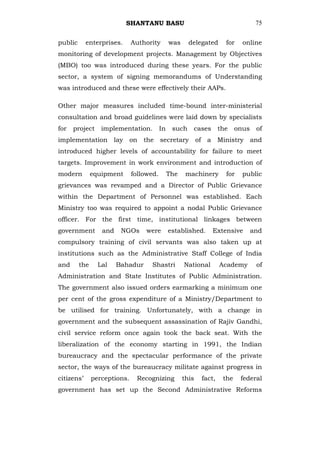 SHANTANU BASU                                           75


public      enterprises.      Authority        was     delegated      for    online
monitoring of development projects. Management by Objectives
(MBO) too was introduced during these years. For the public
sector, a system of signing memorandums of Understanding
was introduced and these were effectively their AAPs.

Other major measures included time-bound inter-ministerial
consultation and broad guidelines were laid down by specialists
for   project     implementation.         In    such    cases       the    onus    of
implementation lay on the secretary of a Ministry and
introduced higher levels of accountability for failure to meet
targets. Improvement in work environment and introduction of
modern         equipment      followed.        The    machinery       for    public
grievances was revamped and a Director of Public Grievance
within the Department of Personnel was established. Each
Ministry too was required to appoint a nodal Public Grievance
officer. For the first time, institutional linkages between
government        and    NGOs      were        established.     Extensive         and
compulsory training of civil servants was also taken up at
institutions such as the Administrative Staff College of India
and      the     Lal    Bahadur      Shastri         National       Academy        of
Administration and State Institutes of Public Administration.
The government also issued orders earmarking a minimum one
per cent of the gross expenditure of a Ministry/Department to
be utilised for training. Unfortunately, with a change in
government and the subsequent assassination of Rajiv Gandhi,
civil service reform once again took the back seat. With the
liberalization of the economy starting in 1991, the Indian
bureaucracy and the spectacular performance of the private
sector, the ways of the bureaucracy militate against progress in
citizens‘      perceptions.    Recognizing           this   fact,    the    federal
government has set up the Second Administrative Reforms
 
