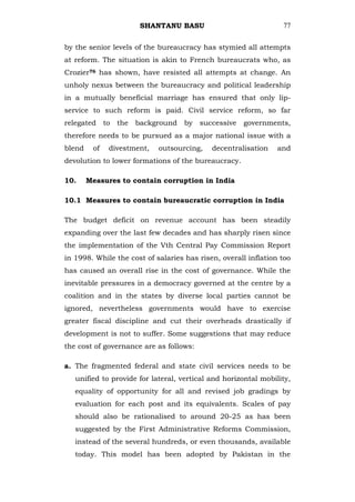 SHANTANU BASU                              77


by the senior levels of the bureaucracy has stymied all attempts
at reform. The situation is akin to French bureaucrats who, as
Crozier76 has shown, have resisted all attempts at change. An
unholy nexus between the bureaucracy and political leadership
in a mutually beneficial marriage has ensured that only lip-
service to such reform is paid. Civil service reform, so far
relegated to the background by successive governments,
therefore needs to be pursued as a major national issue with a
blend    of   divestment,   outsourcing,    decentralisation    and
devolution to lower formations of the bureaucracy.

10.     Measures to contain corruption in India

10.1 Measures to contain bureaucratic corruption in India

The budget deficit on revenue account has been steadily
expanding over the last few decades and has sharply risen since
the implementation of the Vth Central Pay Commission Report
in 1998. While the cost of salaries has risen, overall inflation too
has caused an overall rise in the cost of governance. While the
inevitable pressures in a democracy governed at the centre by a
coalition and in the states by diverse local parties cannot be
ignored, nevertheless governments would have to exercise
greater fiscal discipline and cut their overheads drastically if
development is not to suffer. Some suggestions that may reduce
the cost of governance are as follows:

a. The fragmented federal and state civil services needs to be
   unified to provide for lateral, vertical and horizontal mobility,
   equality of opportunity for all and revised job gradings by
   evaluation for each post and its equivalents. Scales of pay
   should also be rationalised to around 20-25 as has been
   suggested by the First Administrative Reforms Commission,
   instead of the several hundreds, or even thousands, available
   today. This model has been adopted by Pakistan in the
 