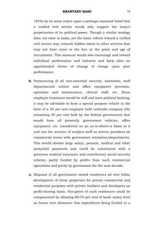 SHANTANU BASU                                     78


  1970s by its army rulers upon a perhaps reasoned belief that
  a unified civil service would ably support the army‘s
  perpetuation of its political power. Though a similar analogy
  does not exist in India, yet the basic reform toward a unified
  civil service may unleash hidden talent in other services that
  may not have come to the fore at the point and age of
  recruitment. This measure would also encourage and reward
  individual performance and industry and keep alive an
  apprehended     threat      of   change      of    charge     upon   poor
  performance.

b. Outsourcing of all non-essential security, sanitation, staff
  departmental      vehicle    and    office        equipment    provision,
  operation   and       maintenance,    clerical       staff,   etc.   Since
  employee resistance would be stiff and have political backing,
  it may be advisable to form a special purpose vehicle in the
  form of a 50 per cent employee held umbrella company (the
  remaining 50 per cent held by the federal government) that
  would    have   all    presently     government         vehicles,    office
  equipment, etc. transferred on an as-is-where-is basis to it
  and use the services of surplus staff as service providers on
  commercial terms with government ministries/departments.
  This would obviate large salary, pension, medical and other
  perquisite payments and could be substituted with a
  generous medical insurance and contributory social security
  scheme, partly funded by profits from such commercial
  operations and partly by government for the next decade;

c. Disposal of all government owned residences all over India,
  development of these properties for private commercial and
  residential purposes with private builders and developers on
  profit-sharing basis. Occupiers of such residences could be
  compensated by allowing 60-70 per cent of basic salary level
  as house rent allowance this expenditure being funded in a
 