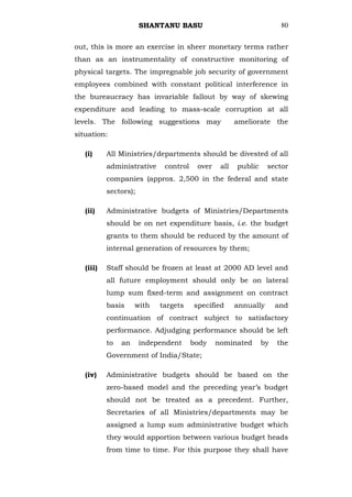 SHANTANU BASU                                 80


out, this is more an exercise in sheer monetary terms rather
than as an instrumentality of constructive monitoring of
physical targets. The impregnable job security of government
employees combined with constant political interference in
the bureaucracy has invariable fallout by way of skewing
expenditure and leading to mass-scale corruption at all
levels. The following suggestions may                 ameliorate the
situation:

   (i)     All Ministries/departments should be divested of all
           administrative    control    over    all   public     sector
           companies (approx. 2,500 in the federal and state
           sectors);

   (ii)    Administrative budgets of Ministries/Departments
           should be on net expenditure basis, i.e. the budget
           grants to them should be reduced by the amount of
           internal generation of resources by them;

   (iii)   Staff should be frozen at least at 2000 AD level and
           all future employment should only be on lateral
           lump sum fixed-term and assignment on contract
           basis     with   targets    specified      annually      and
           continuation of contract subject to satisfactory
           performance. Adjudging performance should be left
           to   an     independent     body    nominated       by   the
           Government of India/State;

   (iv)    Administrative budgets should be based on the
           zero-based model and the preceding year‘s budget
           should not be treated as a precedent. Further,
           Secretaries of all Ministries/departments may be
           assigned a lump sum administrative budget which
           they would apportion between various budget heads
           from time to time. For this purpose they shall have
 