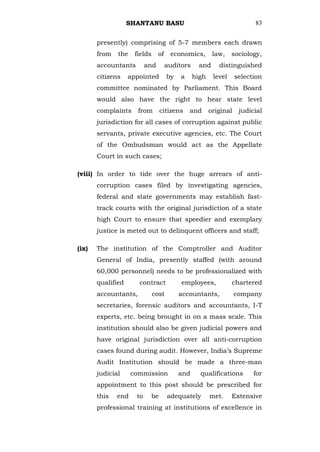 SHANTANU BASU                                        83


       presently) comprising of 5-7 members each drawn
       from   the    fields     of    economics,        law,    sociology,
       accountants        and        auditors     and     distinguished
       citizens    appointed         by   a     high    level     selection
       committee nominated by Parliament. This Board
       would also have the right to hear state level
       complaints     from      citizens      and      original    judicial
       jurisdiction for all cases of corruption against public
       servants, private executive agencies, etc. The Court
       of the Ombudsman would act as the Appellate
       Court in such cases;

(viii) In order to tide over the huge arrears of anti-
       corruption cases filed by investigating agencies,
       federal and state governments may establish fast-
       track courts with the original jurisdiction of a state
       high Court to ensure that speedier and exemplary
       justice is meted out to delinquent officers and staff;

(ix)   The institution of the Comptroller and Auditor
       General of India, presently staffed (with around
       60,000 personnel) needs to be professionalized with
       qualified      contract            employees,            chartered
       accountants,           cost        accountants,            company
       secretaries, forensic auditors and accountants, I-T
       experts, etc. being brought in on a mass scale. This
       institution should also be given judicial powers and
       have original jurisdiction over all anti-corruption
       cases found during audit. However, India‘s Supreme
       Audit Institution should be made a three-man
       judicial     commission            and     qualifications        for
       appointment to this post should be prescribed for
       this   end    to    be        adequately        met.     Extensive
       professional training at institutions of excellence in
 