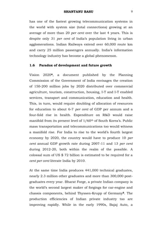 SHANTANU BASU                             9


has one of the fastest growing telecommunication systems in
the world with system size (total connections) growing at an
average of more than 20 per cent over the last 4 years. This is
despite only 31 per cent of India‘s population living in urban
agglomerations. Indian Railways extend over 60,000 route km
and carry 25 million passengers annually. India‘s information
technology industry has become a global phenomenon.

1.6   Paradox of development and future growth

Vision   20204,   a   document    published   by   the   Planning
Commission of the Government of India envisages the creation
of 150-200 million jobs by 2020 distributed over commercial
agriculture, tourism, construction, housing, I-T and I-T enabled
services, transport and communication, education and health.
This, in turn, would require doubling of allocation of resources
for education to about 6-7 per cent of GDP per annum and a
four-fold rise in health. Expenditure on R&D would raise
manifold from its present level of 1/60th of South Korea‘s. Public
mass transportation and telecommunications too would witness
a manifold rise. For India to rise to the world‘s fourth largest
economy by 2020, the country would have to produce 10 per
cent annual GDP growth rate during 2007-11 and 13 per cent
during 2012-20, both within the realm of the possible. A
colossal sum of US $ 72 billion is estimated to be required for a
cent per cent literate India by 2010.

At the same time India produces 441,000 technical graduates,
nearly 2.3 million other graduates and more than 300,000 post-
graduates every year. Bharat Forge, a private Indian company is
the world‘s second largest maker of forgings for car-engine and
chassis components, behind Thyssen-Krupp of Germany5. The
production efficiencies of Indian private industry too are
improving rapidly. While in the early 1990s, Bajaj Auto, a
 