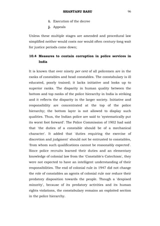 SHANTANU BASU                            96


              i. Execution of the decree
              j. Appeals

Unless these multiple stages are amended and procedural law
simplified neither would costs nor would often century-long wait
for justice periods come down;

10.4 Measures to contain corruption in police services in
      India

It is known that over ninety per cent of all policemen are in the
ranks of constables and head constables. The constabulary is ill
educated, poorly trained; it lacks initiative and looks up to
superior ranks. The disparity in human quality between the
bottom and top ranks of the police hierarchy in India is striking
and it reflects the disparity in the larger society. Initiative and
responsibility are concentrated at the top of the police
hierarchy; the bottom layer is not allowed to display such
qualities. Thus, the Indian police are said to 'systematically put
its worst foot forward‘. The Police Commission of 1902 had said
that 'the duties of a constable should be of a mechanical
character'. It added that 'duties requiring the exercise of
discretion and judgment' should not be entrusted to constables,
'from whom such qualifications cannot be reasonably expected'.
Since police recruits learned their duties and an elementary
knowledge of colonial law from the 'Constable's Catechism', they
were not expected to have an intelligent understanding of their
responsibilities. The end of colonial rule in 1947 did not change
the role of constables as agents of colonial rule nor reduce their
predatory disposition towards the people. Though a 'despised
minority', because of its predatory activities and its human
rights violations, the constabulary remains an exploited section
in the police hierarchy.
 