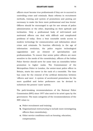 SHANTANU BASU                                   98


officers must become true professionals if they are to succeed in
controlling crime and criminals. Basic reforms in recruitment
methods, training and system of promotions and posting are
necessary to make the force more professional and less brutal.
Officers should be encouraged to opt for one stream of police
administration or the other, depending on their aptitude and
inclination. Only a professional body of well-trained and
motivated officers can deal with difficult and complicated
problems of today. Even a beat constable needs access to
modern technology for communication and information about
crime and criminals. To function effectively in the age of
information      revolution,    the     police      require   technological
upgradation        and   an      element       of     specialisation    and
professionalism. To ensure that senior police officers are more
sensitive to the needs of the constabulary, officers of the Indian
Police Service should serve for some time as constables before
promotion     to    higher     ranks.    The     Commissioner      of   the
Metropolitan Police in London, the senior-most police officer in
Britain, starts his career in the rank of a constable. The time
has come for the removal of the artificial distinction between
'officers and men'. A system of accelerated promotions for the
more qualified and better performers can be devised to
substitute the present 'caste' system.

The path-breaking recommendations of the National Police
Commission (NPC) since 1977 also need to be acted upon by the
government. The main categories of the recommendations of the
NPC relate to:

   a. Police recruitment and training;
   b. Organisational restructuring to include more investigating
      officers than constabulary;
   c. Other service conditions such as housing, education,
      compensation;
 