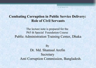 Dr. Md. Shamsul Arefin
Combating Corruption in Public Service Delivery:
Role of Civil Servants
The lecture note is prepared for the
P65 th Special Foundation Course
Public Administration Training Center, Dhaka
By
Dr. Md. Shamsul Arefin
Secretary
Anti Corruption Commission, Bangladesh.
 