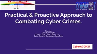 Practical & Proactive Approach to
Combating Cyber Crimes.
Starring:
Chinatu Uzuegbu
CCISO, CISSP, CISM, CISA, CEH, ……
Cyber Security Consultant, RoseTech.
CyberACON21
 