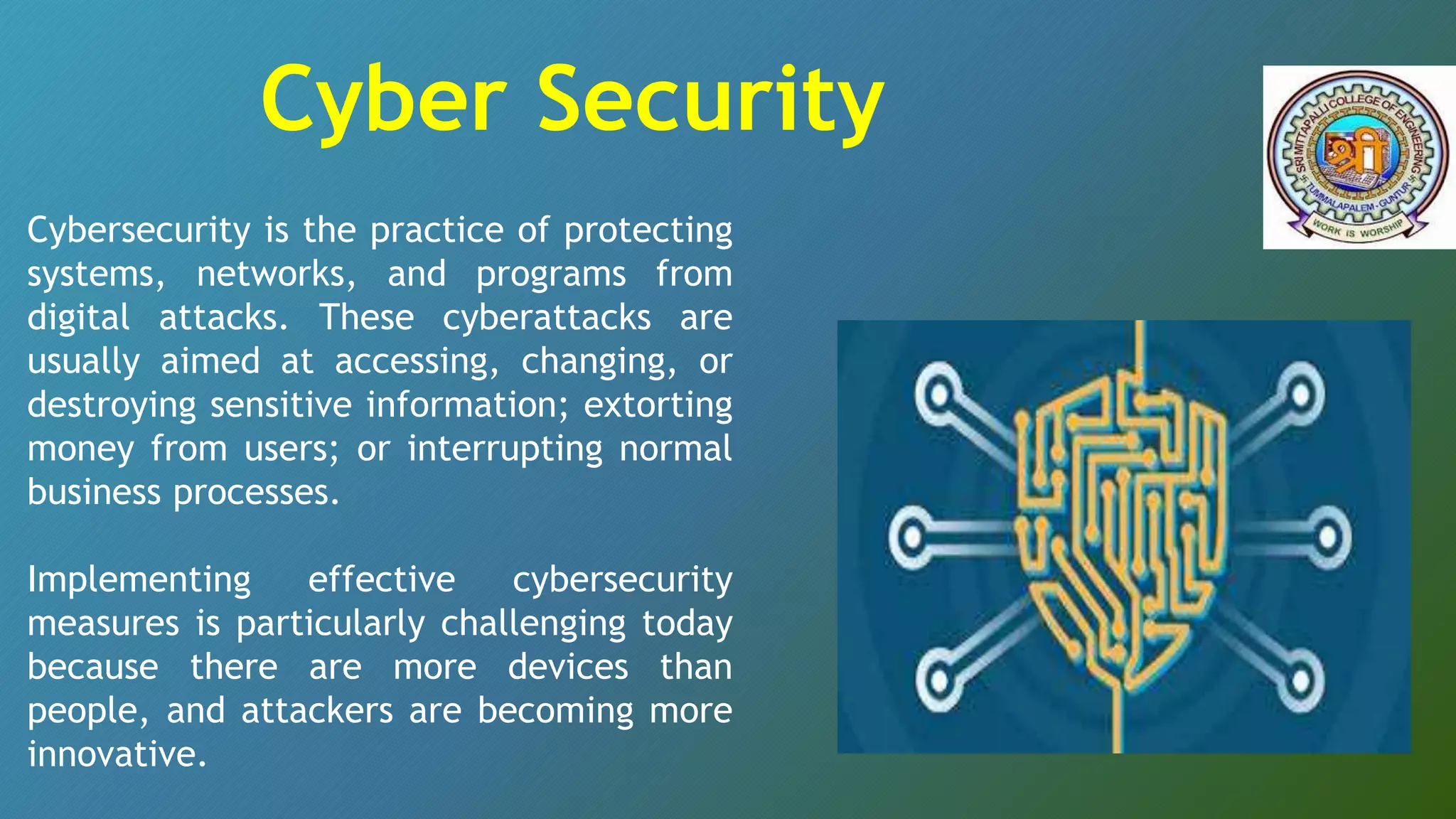 Cybersecurity is the practice of protecting
systems, networks, and programs from
digital attacks. These cyberattacks are
usually aimed at accessing, changing, or
destroying sensitive information; extorting
money from users; or interrupting normal
business processes.
Implementing effective cybersecurity
measures is particularly challenging today
because there are more devices than
people, and attackers are becoming more
innovative.
Cyber Security
 