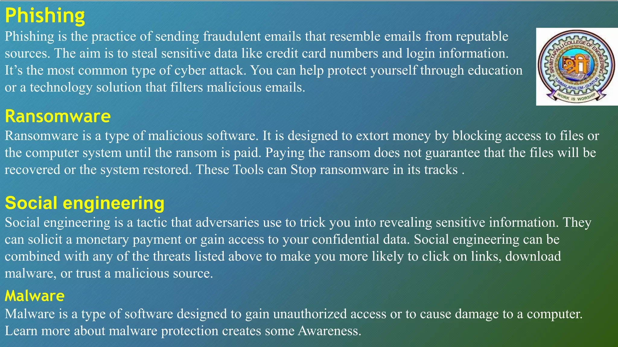Phishing
Phishing is the practice of sending fraudulent emails that resemble emails from reputable
sources. The aim is to steal sensitive data like credit card numbers and login information.
It’s the most common type of cyber attack. You can help protect yourself through education
or a technology solution that filters malicious emails.
Ransomware
Ransomware is a type of malicious software. It is designed to extort money by blocking access to files or
the computer system until the ransom is paid. Paying the ransom does not guarantee that the files will be
recovered or the system restored. These Tools can Stop ransomware in its tracks .
Social engineering
Social engineering is a tactic that adversaries use to trick you into revealing sensitive information. They
can solicit a monetary payment or gain access to your confidential data. Social engineering can be
combined with any of the threats listed above to make you more likely to click on links, download
malware, or trust a malicious source.
Malware
Malware is a type of software designed to gain unauthorized access or to cause damage to a computer.
Learn more about malware protection creates some Awareness.
 