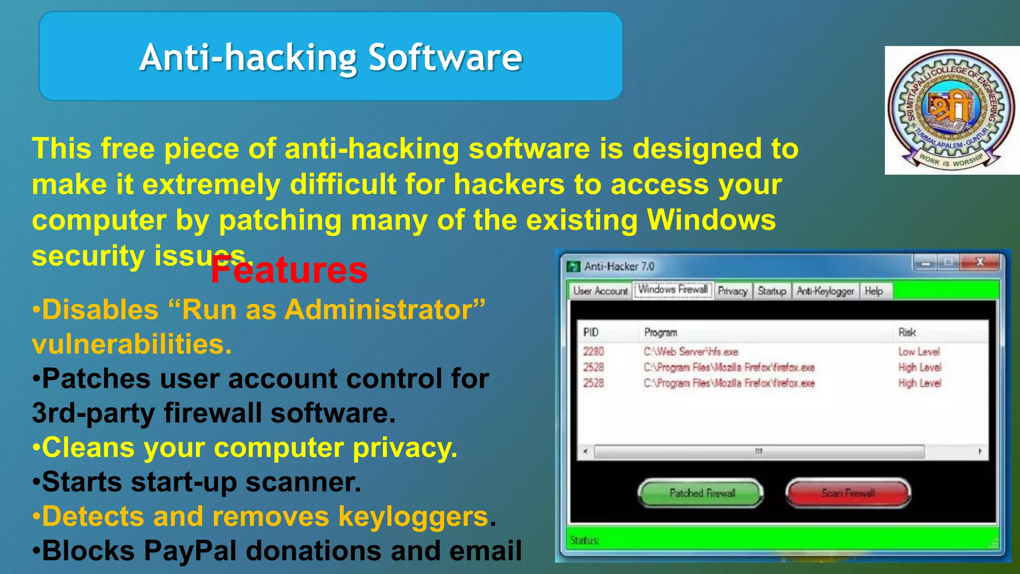 Anti-hacking Software
This free piece of anti-hacking software is designed to
make it extremely difficult for hackers to access your
computer by patching many of the existing Windows
security issues.
Features
•Disables “Run as Administrator”
vulnerabilities.
•Patches user account control for
3rd-party firewall software.
•Cleans your computer privacy.
•Starts start-up scanner.
•Detects and removes keyloggers.
•Blocks PayPal donations and email
 